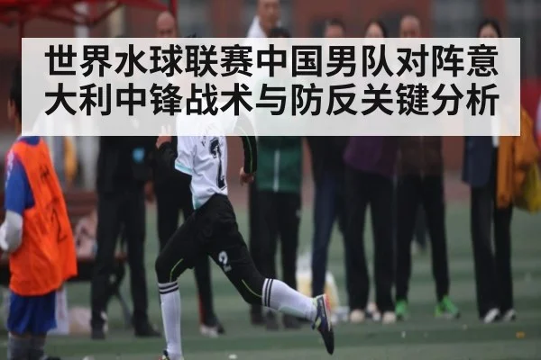 世界水球联赛中国男队对阵意大利中锋战术与防反关键分析
